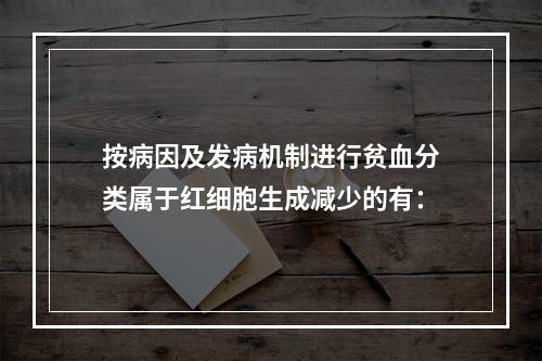 按病因及发病机制进行贫血分类属于红细胞生成减少的有：