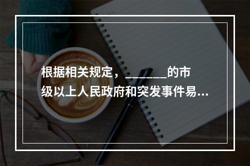 根据相关规定，______的市级以上人民政府和突发事件易发.