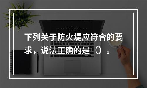 下列关于防火堤应符合的要求，说法正确的是（）。