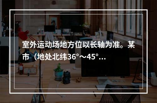 室外运动场地方位以长轴为准。某市（地处北纬36°～45°）