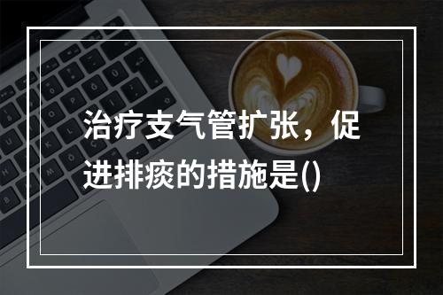 治疗支气管扩张，促进排痰的措施是()