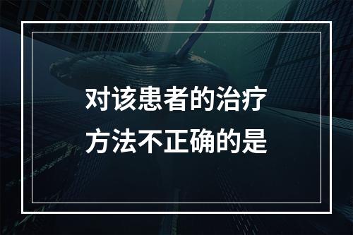 对该患者的治疗方法不正确的是