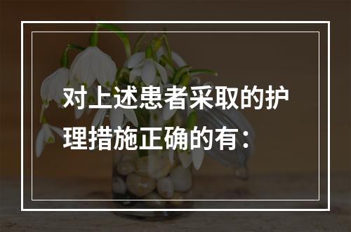 对上述患者采取的护理措施正确的有：