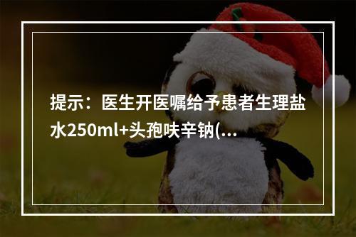 提示：医生开医嘱给予患者生理盐水250ml+头孢呋辛钠(明可