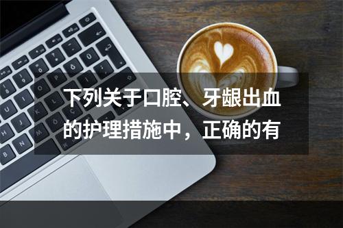 下列关于口腔、牙龈出血的护理措施中，正确的有