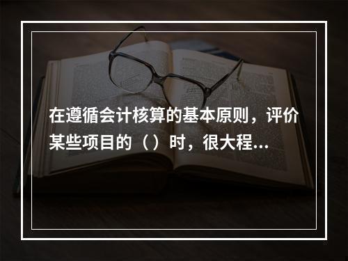 在遵循会计核算的基本原则，评价某些项目的（ ）时，很大程度上