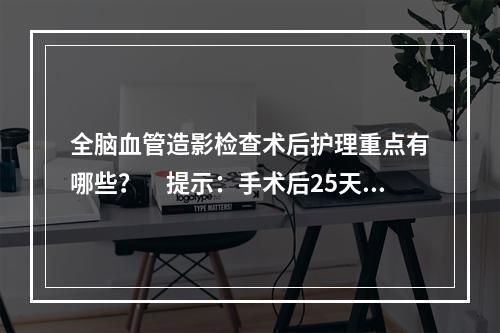 全脑血管造影检查术后护理重点有哪些？　提示：手术后25天行“