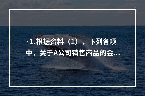 ·1.根据资料（1），下列各项中，关于A公司销售商品的会计处