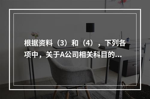 根据资料（3）和（4），下列各项中，关于A公司相关科目的会计