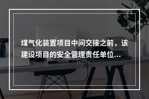 煤气化装置项目中间交接之前，该建设项目的安全管理责任单位为（