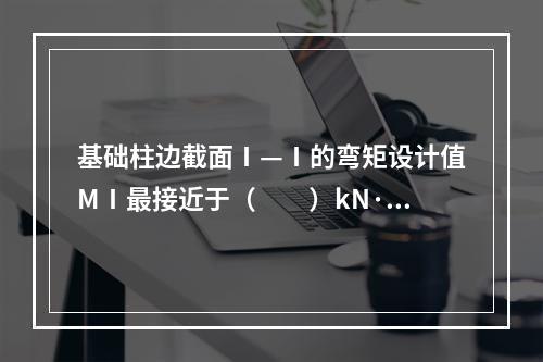 基础柱边截面Ⅰ—Ⅰ的弯矩设计值MⅠ最接近于（　　）kN·m。