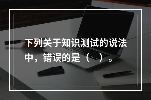 下列关于知识测试的说法中，错误的是（　）。