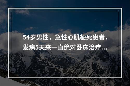 54岁男性，急性心肌梗死患者，发病5天来一直绝对卧床治疗，自