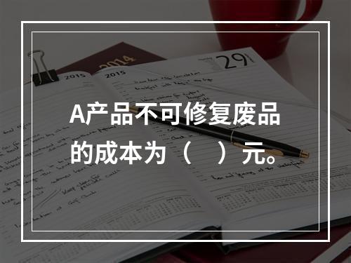 A产品不可修复废品的成本为（　）元。