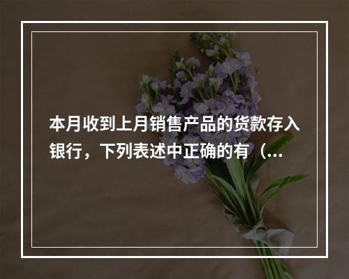 本月收到上月销售产品的货款存入银行，下列表述中正确的有（ ）