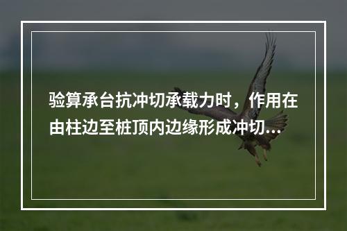 验算承台抗冲切承载力时，作用在由柱边至桩顶内边缘形成冲切破坏