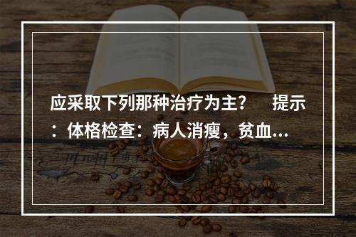 应采取下列那种治疗为主？　提示：体格检查：病人消瘦，贫血貌，