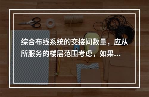 综合布线系统的交接间数量，应从所服务的楼层范围考虑，如果配