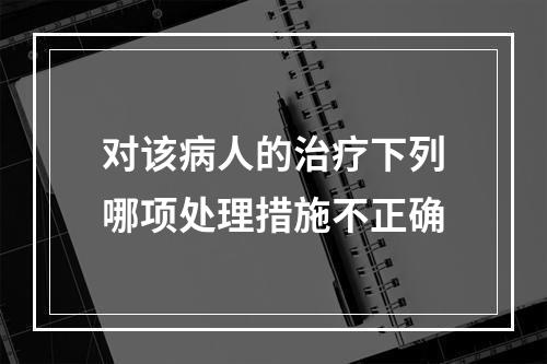 对该病人的治疗下列哪项处理措施不正确