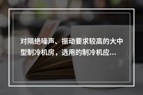 对隔绝噪声、振动要求较高的大中型制冷机房，选用的制冷机应为