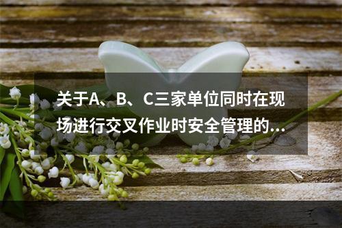 关于A、B、C三家单位同时在现场进行交叉作业时安全管理的说法