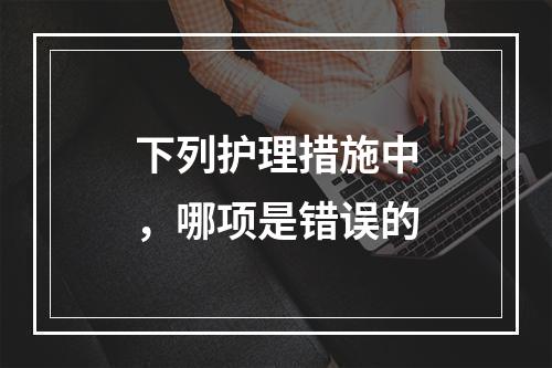 下列护理措施中，哪项是错误的