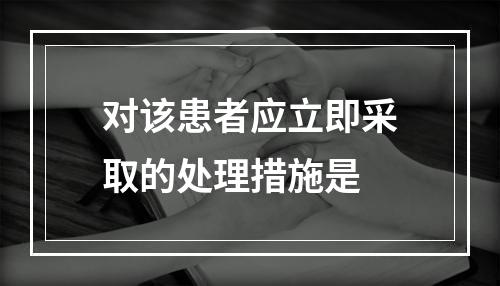 对该患者应立即采取的处理措施是