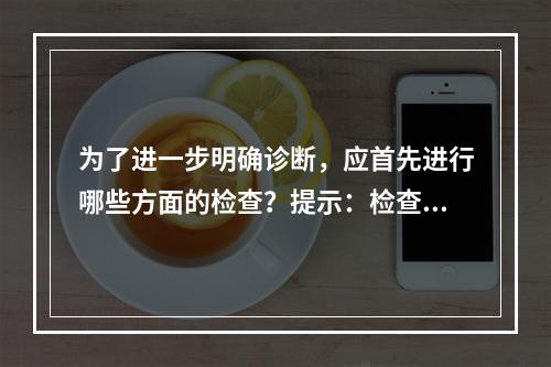 为了进一步明确诊断，应首先进行哪些方面的检查？提示：检查所见