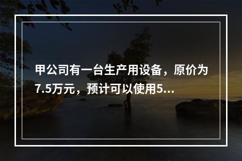 甲公司有一台生产用设备，原价为7.5万元，预计可以使用5年，