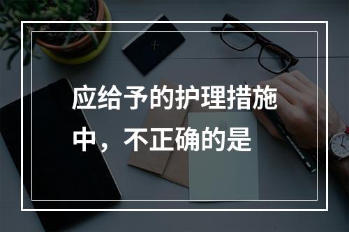 应给予的护理措施中，不正确的是