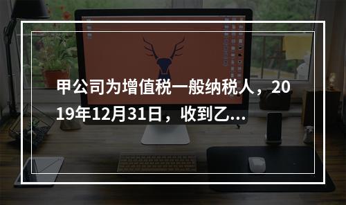 甲公司为增值税一般纳税人，2019年12月31日，收到乙公司