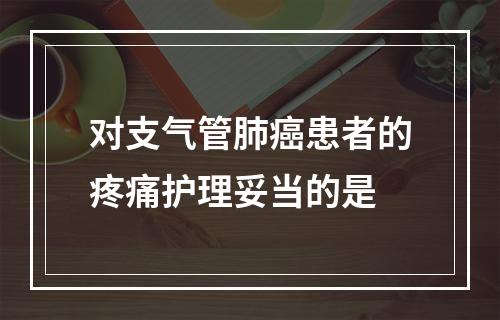 对支气管肺癌患者的疼痛护理妥当的是