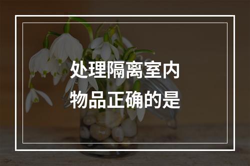 处理隔离室内物品正确的是