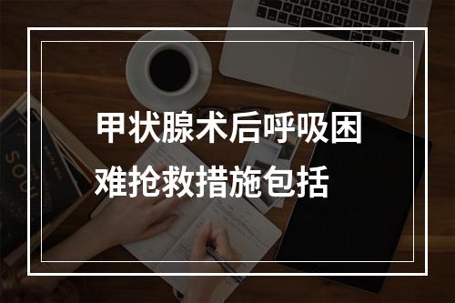 甲状腺术后呼吸困难抢救措施包括