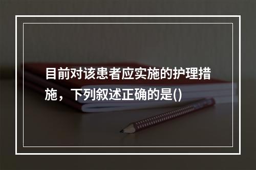 目前对该患者应实施的护理措施，下列叙述正确的是()