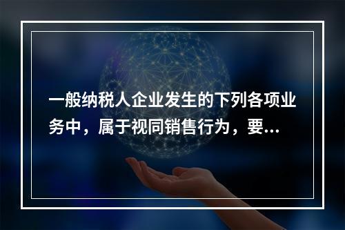 一般纳税人企业发生的下列各项业务中，属于视同销售行为，要计算