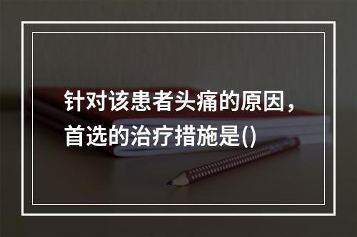 针对该患者头痛的原因，首选的治疗措施是()