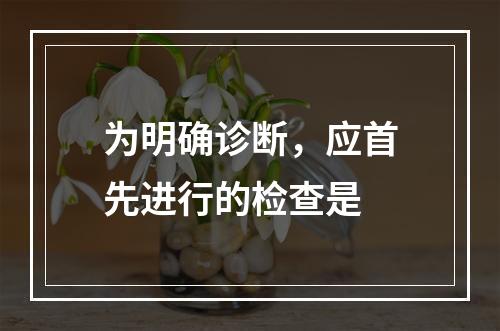 为明确诊断，应首先进行的检查是