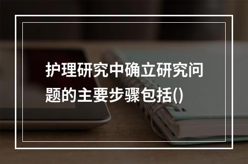 护理研究中确立研究问题的主要步骤包括()