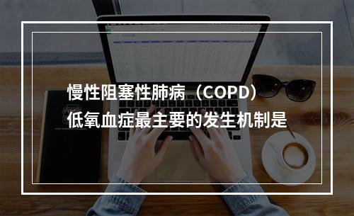 慢性阻塞性肺病（COPD）低氧血症最主要的发生机制是