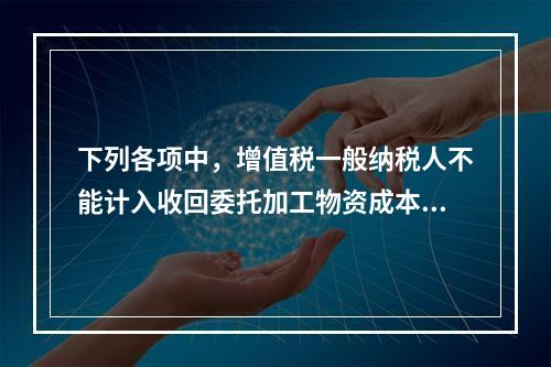 下列各项中，增值税一般纳税人不能计入收回委托加工物资成本的有