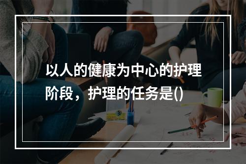 以人的健康为中心的护理阶段，护理的任务是()