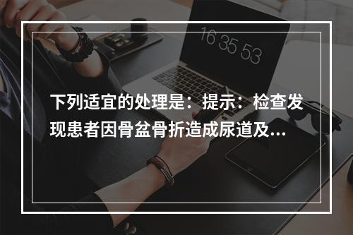 下列适宜的处理是：提示：检查发现患者因骨盆骨折造成尿道及膀胱