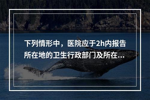 下列情形中，医院应于2h内报告所在地的卫生行政部门及所在地疾