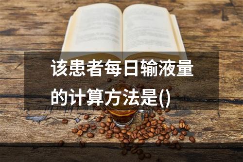 该患者每日输液量的计算方法是()