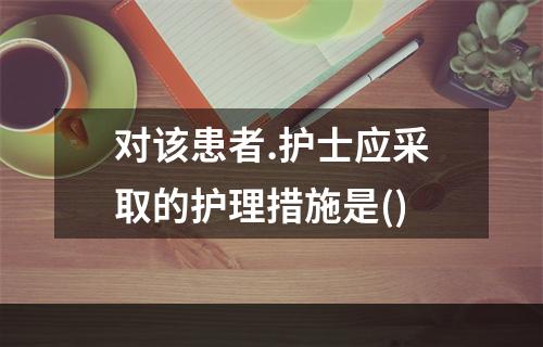 对该患者.护士应采取的护理措施是()