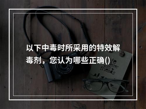 以下中毒时所采用的特效解毒剂，您认为哪些正确()