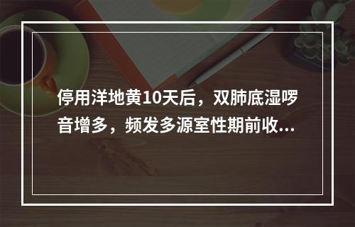 停用洋地黄10天后，双肺底湿啰音增多，频发多源室性期前收缩再