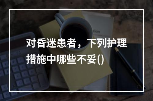 对昏迷患者，下列护理措施中哪些不妥()