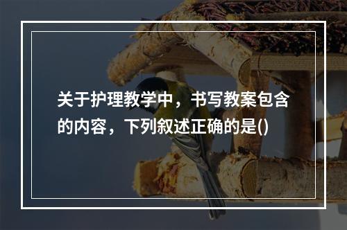 关于护理教学中，书写教案包含的内容，下列叙述正确的是()